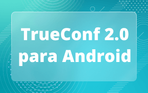 TrueConf 2.0 para Android: la aplicación todo en uno de videoconferencias y mensajería en equipo