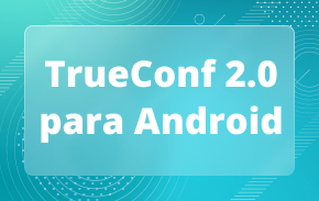 TrueConf 2.0 para Android: o aplicativo completo de videoconferência e mensagens de equipe